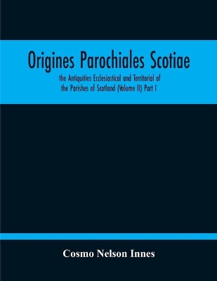 Origines Parochiales Scotiae. The Antiquities Ecclesiastical And Territorial Of The Parishes Of Scotland (Volume Ii) Part I book