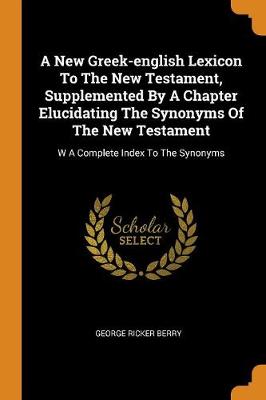 A A New Greek-English Lexicon to the New Testament, Supplemented by a Chapter Elucidating the Synonyms of the New Testament: W a Complete Index to the Synonyms by George Ricker Berry