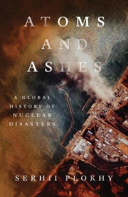 Atoms and Ashes: A Global History of Nuclear Disasters by Serhii Plokhy