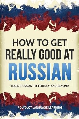 How to Get Really Good at Russian: Learn Russian to Fluency and Beyond book