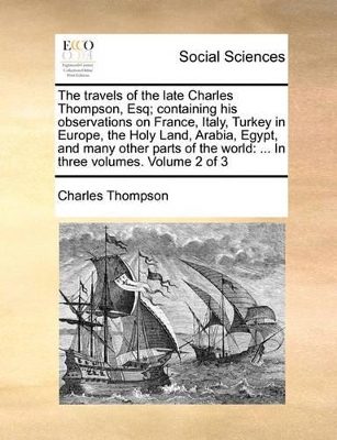 The Travels of the Late Charles Thompson, Esq; Containing His Observations on France, Italy, Turkey in Europe, the Holy Land, Arabia, Egypt, and Many Other Parts of the World: In Three Volumes. Volume 2 of 3 book