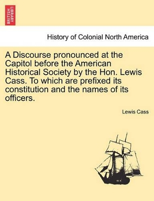 A Discourse Pronounced at the Capitol Before the American Historical Society by the Hon. Lewis Cass. to Which Are Prefixed Its Constitution and the Names of Its Officers. book