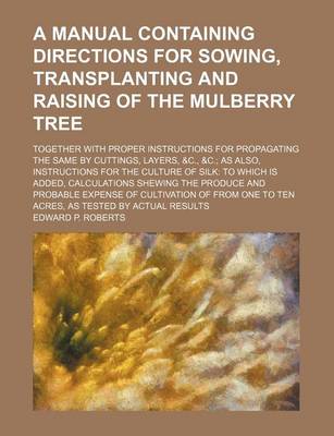Manual Containing Directions for Sowing, Transplanting and Raising of the Mulberry Tree; Together with Proper Instructions for Propagating the Same by Cuttings, Layers, &C., &C. as Also, Instructions for the Culture of Silk to Which Is Added, Calculatio book
