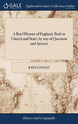 A Brief History of England, Both in Church and State; By Way of Question and Answer: Faithfully Extracted from the Most Authentic Histories and Records by John Lindsay