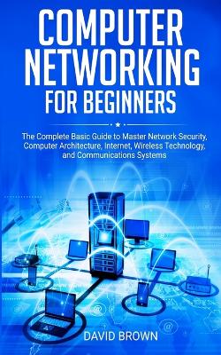 Computer Networking for Beginners: The Complete Basic Guide to Master Network Security, Computer Architecture, Internet, Wireless Technology, and Communications Systems book