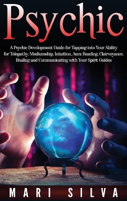 Psychic: A Psychic Development Guide for Tapping into Your Ability for Telepathy, Mediumship, Intuition, Aura Reading, Clairvoyance, Healing and Communicating with Your Spirit Guides book