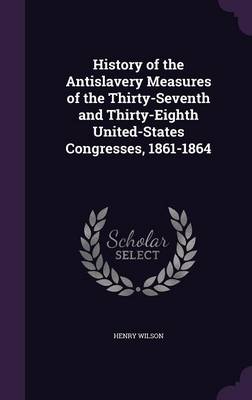 History of the Antislavery Measures of the Thirty-Seventh and Thirty-Eighth United-States Congresses, 1861-1864 by Henry Wilson