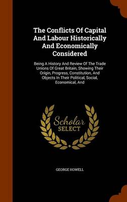 The Conflicts of Capital and Labour Historically and Economically Considered: Being a History and Review of the Trade Unions of Great Britain, Showing Their Origin, Progress, Constitution, and Objects in Their Political, Social, Economical, and book