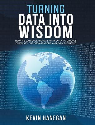 Turning Data into Wisdom: How We Can Collaborate with Data to Change Ourselves, Our Organizations, and Even the World by Kevin Hanegan
