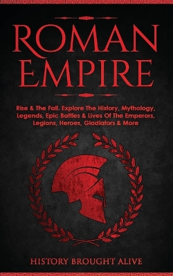 Roman Empire: Rise & The Fall. Explore The History, Mythology, Legends, Epic Battles & Lives Of The Emperors, Legions, Heroes, Gladiators & More book