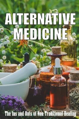 Alternative Medicine: The Ins and Outs of Non-Traditional Healing A Guide to the Many Different Components of Alternative Medicine book