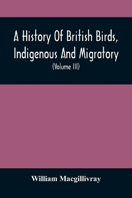 A History Of British Birds, Indigenous And Migratory: Including Their Organization, Habits, And Relation; Remarks On Classification And Nomenclature; An Account Of The Principal Organs Of Birds, And Observations Relative To Practical Ornithology (Volume Iii) book