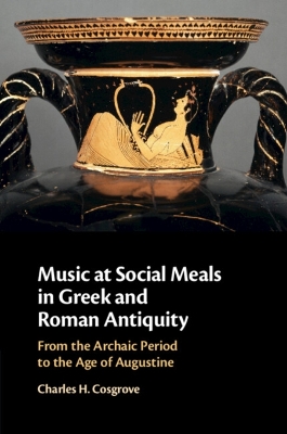 Music at Social Meals in Greek and Roman Antiquity: From the Archaic Period to the Age of Augustine by Charles H. Cosgrove