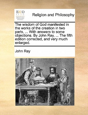 The Wisdom of God Manifested in the Works of the Creation in Two Parts, ... with Answers to Some Objections. by John Ray, ... the Fifth Edition Corrected, and Very Much Enlarged. book