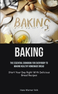 Baking: The Essential Cookbook For Everybody To Making Healthy Homemade Bread (Start Your Day Right With Delicious Bread Recipes) book