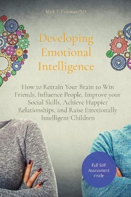 Developing Emotional Intelligence: How to Retrain Your Brain to Win Friends, Influence People, Improve your Social Skills, Achieve Happier Relationships, and Raise Emotionally Intelligent Children by Mark T Coleman