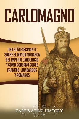 Carlomagno: Una gu�a fascinante sobre el mayor monarca del Imperio carolingio y c�mo gobern� sobre francos, lombardos y romanos by Captivating History