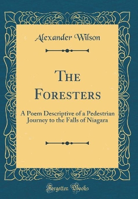 The The Foresters: A Poem Descriptive of a Pedestrian Journey to the Falls of Niagara (Classic Reprint) by Alexander Wilson
