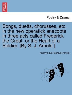 Songs, Duetts, Chorusses, Etc. in the New Operatick Anecdote in Three Acts Called Frederick the Great; Or the Heart of a Soldier. [by S. J. Arnold.] by Anonymous