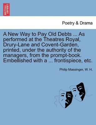 A New Way to Pay Old Debts ... as Performed at the Theatres Royal, Drury-Lane and Covent-Garden, Printed, Under the Authority of the Managers, from the Prompt-Book. Embellished with a ... Frontispiece, Etc. by Philip Massinger