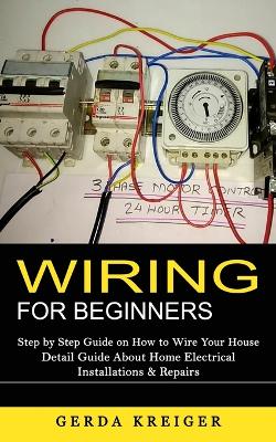 Wiring for Beginners: Step by Step Guide on How to Wire Your House (Detail Guide About Home Electrical Installations & Repairs) book