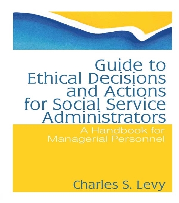 Guide to Ethical Decisions and Actions for Social Service Administrators: A Handbook for Managerial Personnel by Charles S Levy