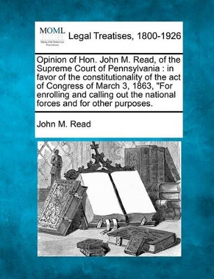 Opinion of Hon. John M. Read, of the Supreme Court of Pennsylvania: In Favor of the Constitutionality of the Act of Congress of March 3, 1863, for Enrolling and Calling Out the National Forces and for Other Purposes. book