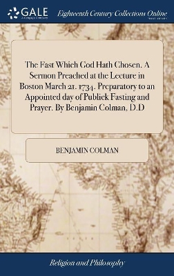 The Fast Which God Hath Chosen. A Sermon Preached at the Lecture in Boston March 21. 1734. Preparatory to an Appointed day of Publick Fasting and Prayer. By Benjamin Colman, D.D by Benjamin Colman