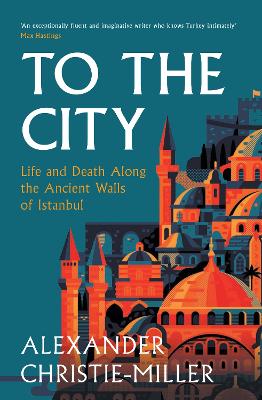 To The City: Life and Death Along the Ancient Walls of Istanbul by Alexander Christie-Miller