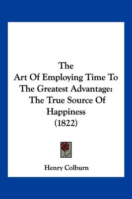 The Art Of Employing Time To The Greatest Advantage: The True Source Of Happiness (1822) book