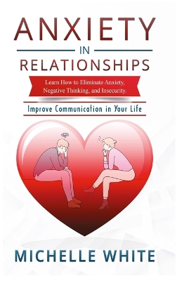 Anxiety in Relationships: Learn How to Eliminate Anxiety, Negative Thinking, and Insecurity Improve Communication in Your Life by Michelle White