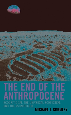 The End of the Anthropocene: Ecocriticism, the Universal Ecosystem, and the Astropocene by Michael J. Gormley