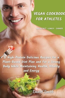 VEGAN COOKBOOK FOR ATHLETES Breakfast - Lunch - Dinner: 51 High-Protein Delicious Recipes for a Plant-Based Diet Plan and For a Strong Body While Maintaining Health, Vitality and Energy by Daniel Smith