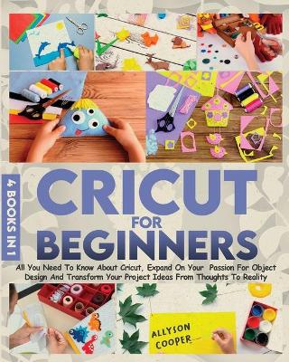 Cricut For Beginners: 4 books in 1 All You Need To Know About Cricut, Expand On Your Passion For Object Design And Transform Your Project Ideas From Thoughts To Reality by Allyson Cooper