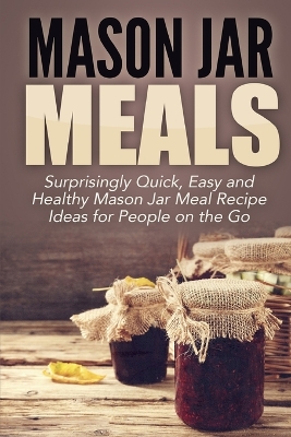 Mason Jar Meals: Surprisingly Quick, Easy and Healthy Mason Jar Meal Recipe Ideas for People on the Go book