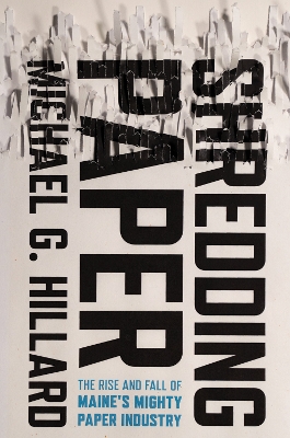 Shredding Paper: The Rise and Fall of Maine's Mighty Paper Industry by Michael G. Hillard
