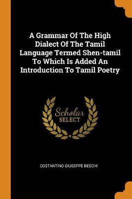 A Grammar of the High Dialect of the Tamil Language Termed Shen-Tamil to Which Is Added an Introduction to Tamil Poetry by Costantino Giuseppe Beschi