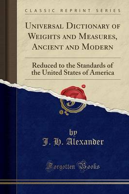 Universal Dictionary of Weights and Measures, Ancient and Modern: Reduced to the Standards of the United States of America (Classic Reprint) by J. H. Alexander