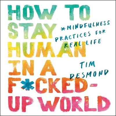 How to Stay Human in a F*cked-Up World: Mindfulness Practices for Real Life by Tim Desmond