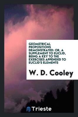 Geometrical Propositions Demonstrated: Or, a Supplement to Euclid, Being a Key to the Exercises ... by William Desborough Cooley