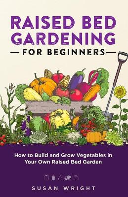 Raised Bed Gardening For Beginners: How to Build and Grow Vegetables in Your Own Raised Bed Garden book