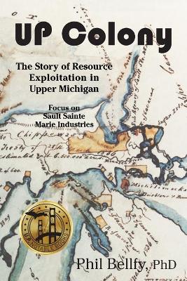 U.P. Colony: The Story of Resource Exploitation in Upper Michigan -- Focus on Sault Sainte Marie Industries by Phil Bellfy