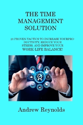 The Time Management Solution: 21 Proven Tactics to Increase Your Productivity, Reduce Your Stress, and Improve Your Work-Life Balance! book