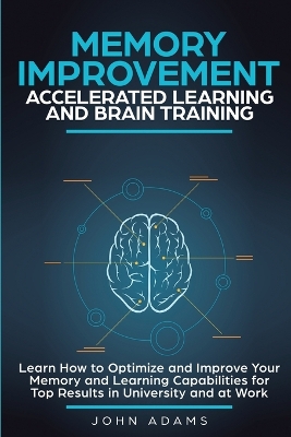 Memory Improvement, Accelerated Learning and Brain Training: Learn How to Optimize and Improve Your Memory and Learning Capabilities for Top Results in University and at Work by John Adams