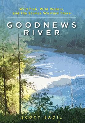 Goodnews River: Wild Fish, Wild Waters, and the Stories We Find There by Scott Sadil