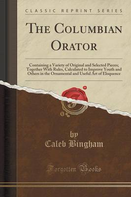 The Columbian Orator: Containing a Variety of Original and Selected Pieces; Together with Rules, Calculated to Improve Youth and Others in the Ornamental and Useful Art of Eloquence (Classic Reprint) by Caleb Bingham