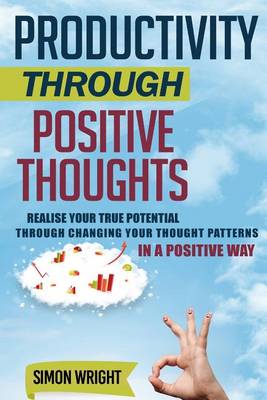 Productivity Through Positive Thoughts: Realise Your True Potential Through Changing Your Thought Patterns In A Positive Way book