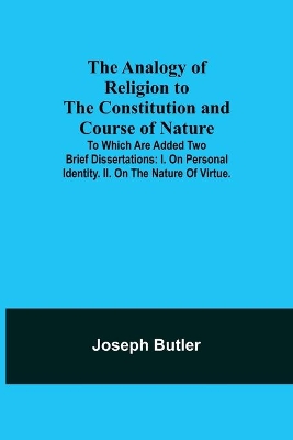 The Analogy of Religion to the Constitution and Course of Nature; To which are added two brief dissertations: I. On personal identity. II. On the nature of virtue. by Joseph Butler