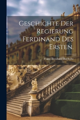 Geschichte der Regierung Ferdinand des Ersten. by Franz Bernhard Bucholtz (Ritter Von )