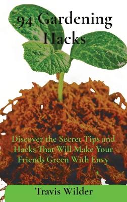 94 Gardening Hacks: Discover the Secret Tips and Hacks That Will Make Your Friends Green With Envy by Travis Wilder